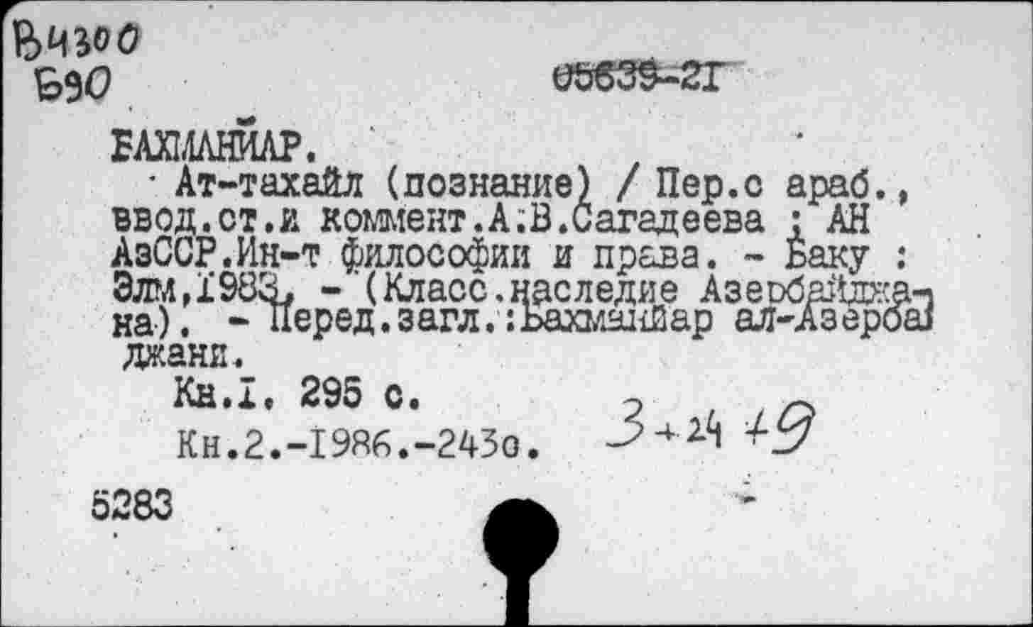 ﻿0Ь639-2Г
ЕАХ1ЛЛНЙЛР.
• Ат-тахайл (познание) / Пер.с араб., ввод.ст.и коммент.А;В.Сагадеева : АН АзССР.Ин-т философии и права. - Баку : Элм, 1’983. - (Класс.наследие Азеобайджа-1 на). « Перед. загл.:Ьахманйар ал-Азерош дани.
Кн.х, 295 с.	2 / /О
Кн.2.-19Я6.-243о.	^2/
5283	А *